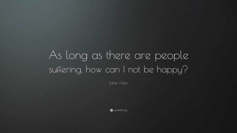 Esther Hicks Quote: “As long as there are people suffering, how can I not be happy?”
