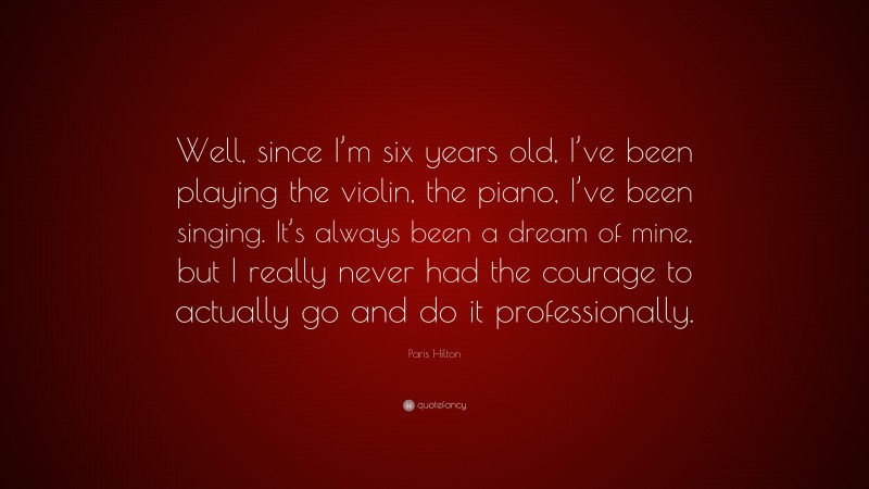 Paris Hilton Quote: “Well, since I’m six years old, I’ve been playing the violin, the piano, I’ve been singing. It’s always been a dream of mine, but I really never had the courage to actually go and do it professionally.”