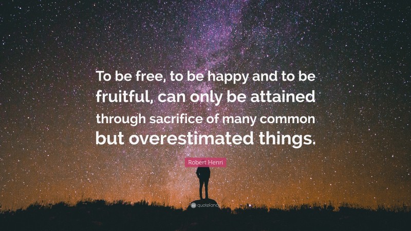 Robert Henri Quote: “To be free, to be happy and to be fruitful, can only be attained through sacrifice of many common but overestimated things.”