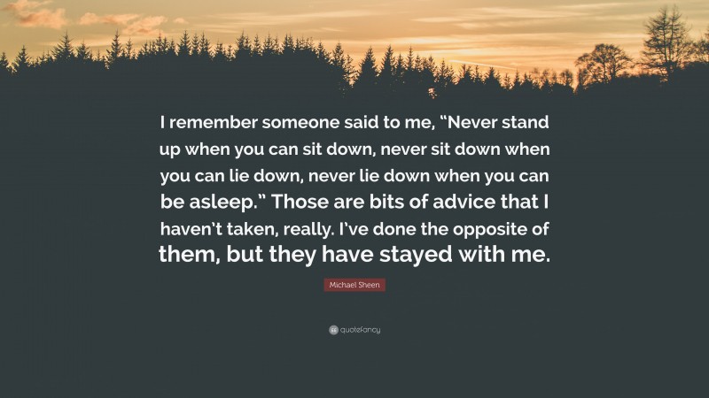 Michael Sheen Quote: “I remember someone said to me, “Never stand up when you can sit down, never sit down when you can lie down, never lie down when you can be asleep.” Those are bits of advice that I haven’t taken, really. I’ve done the opposite of them, but they have stayed with me.”