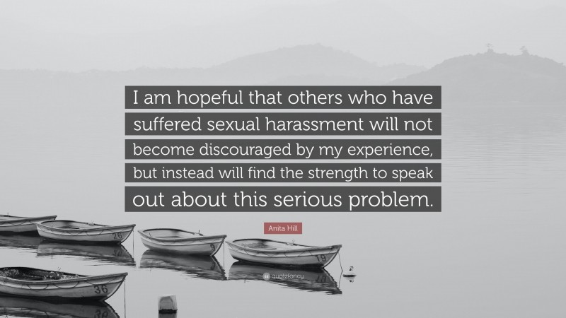 Anita Hill Quote: “I am hopeful that others who have suffered sexual harassment will not become discouraged by my experience, but instead will find the strength to speak out about this serious problem.”