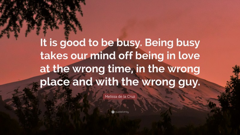 Melissa de la Cruz Quote: “It is good to be busy. Being busy takes our mind off being in love at the wrong time, in the wrong place and with the wrong guy.”