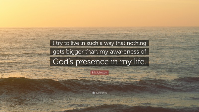 Bill Johnson Quote: “I try to live in such a way that nothing gets bigger than my awareness of God’s presence in my life.”
