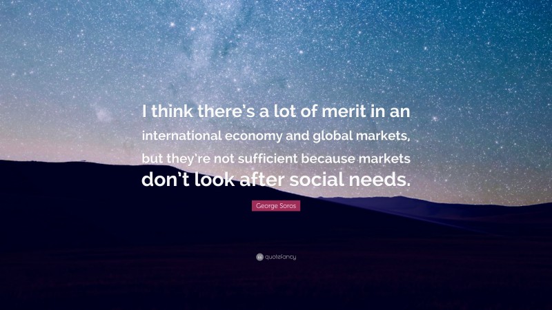 George Soros Quote: “I think there’s a lot of merit in an international economy and global markets, but they’re not sufficient because markets don’t look after social needs.”