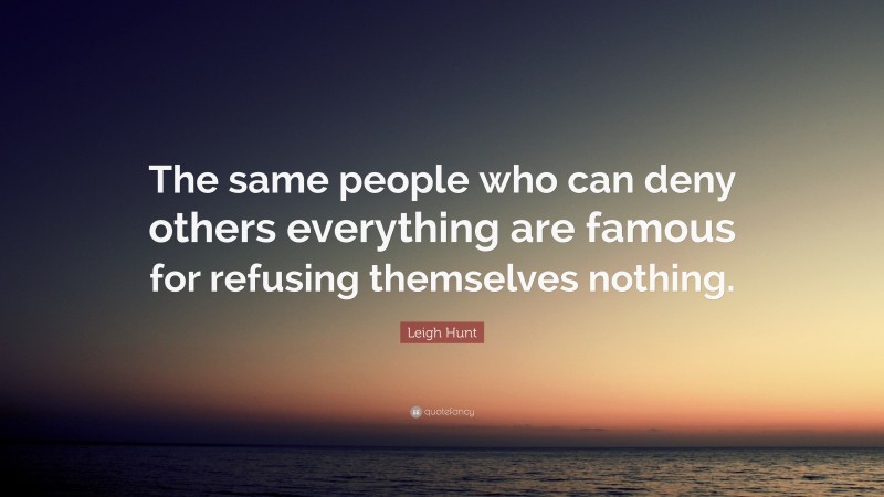 Leigh Hunt Quote: “The same people who can deny others everything are famous for refusing themselves nothing.”