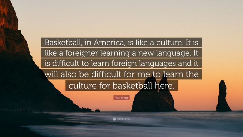 Yao Ming Quote: “Basketball, in America, is like a culture. It is like a foreigner learning a new language. It is difficult to learn foreign languages and it will also be difficult for me to learn the culture for basketball here.”
