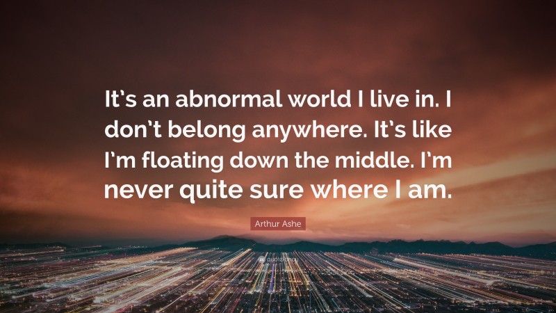 Arthur Ashe Quote: “It’s an abnormal world I live in. I don’t belong anywhere. It’s like I’m floating down the middle. I’m never quite sure where I am.”
