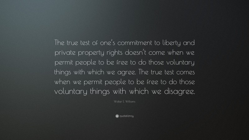 Walter E. Williams Quote: “The true test of one’s commitment to liberty and private property rights doesn’t come when we permit people to be free to do those voluntary things with which we agree. The true test comes when we permit people to be free to do those voluntary things with which we disagree.”