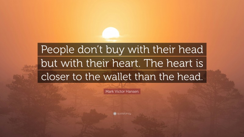 Mark Victor Hansen Quote: “People don’t buy with their head but with their heart. The heart is closer to the wallet than the head.”