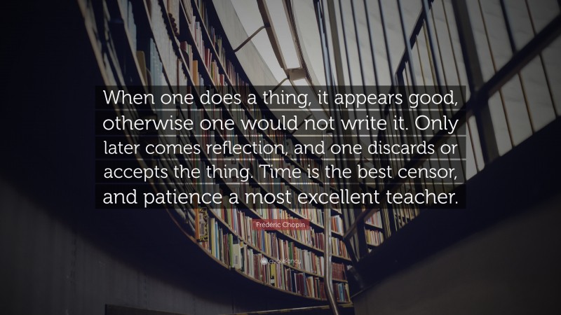 Frédéric Chopin Quote: “When one does a thing, it appears good, otherwise one would not write it. Only later comes reflection, and one discards or accepts the thing. Time is the best censor, and patience a most excellent teacher.”