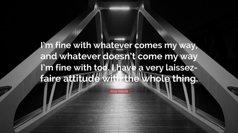 Alice Sebold Quote: “I’m fine with whatever comes my way, and whatever doesn’t come my way I’m fine with too. I have a very laissez-faire attitude with the whole thing.”