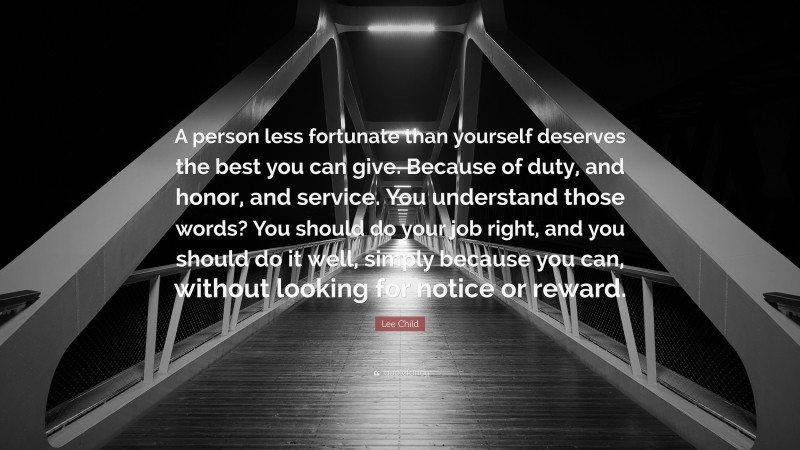 Lee Child Quote: “A person less fortunate than yourself deserves the best you can give. Because of duty, and honor, and service. You understand those words? You should do your job right, and you should do it well, simply because you can, without looking for notice or reward.”