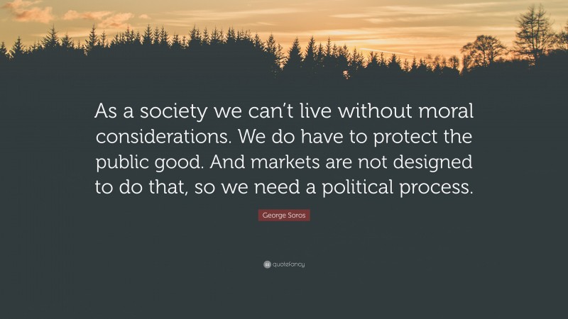 George Soros Quote: “As a society we can’t live without moral considerations. We do have to protect the public good. And markets are not designed to do that, so we need a political process.”