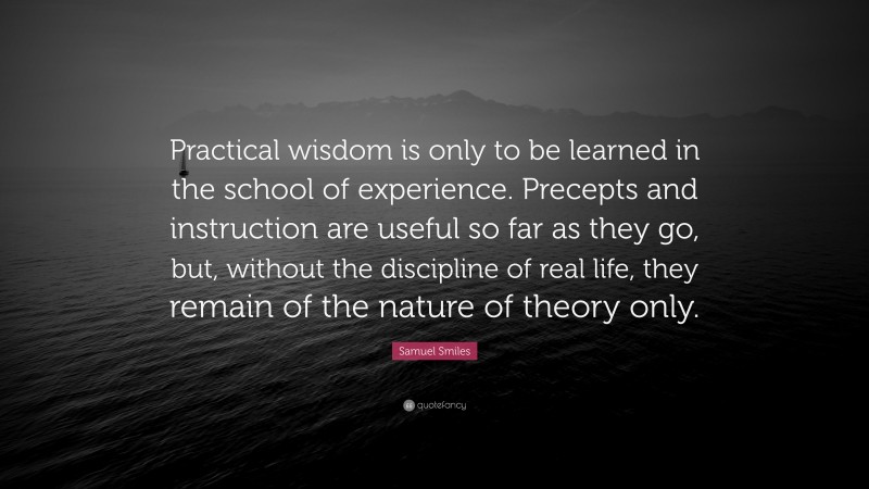 Samuel Smiles Quote: “Practical wisdom is only to be learned in the school of experience. Precepts and instruction are useful so far as they go, but, without the discipline of real life, they remain of the nature of theory only.”