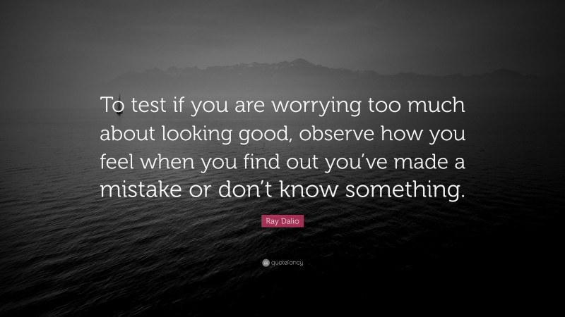 Ray Dalio Quote: “To test if you are worrying too much about looking good, observe how you feel when you find out you’ve made a mistake or don’t know something.”