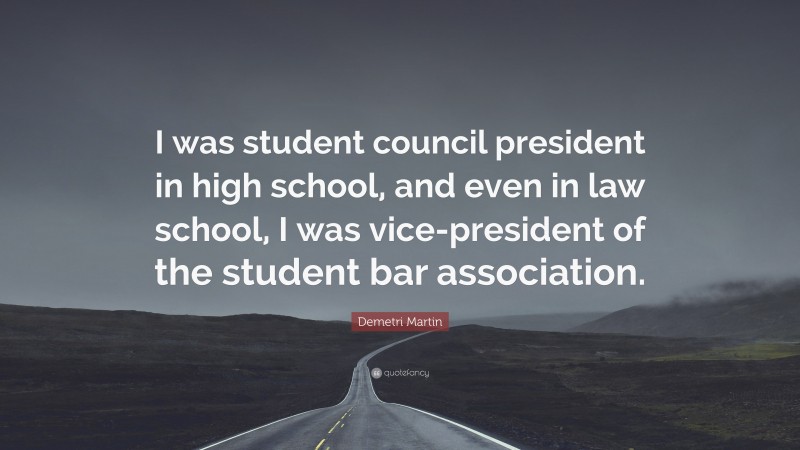 Demetri Martin Quote: “I was student council president in high school, and even in law school, I was vice-president of the student bar association.”