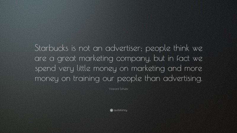 Howard Schultz Quote: “Starbucks is not an advertiser; people think we are a great marketing company, but in fact we spend very little money on marketing and more money on training our people than advertising.”
