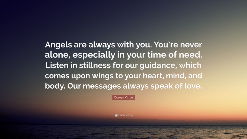 Doreen Virtue Quote: “Angels are always with you. You’re never alone, especially in your time of need. Listen in stillness for our guidance, which comes upon wings to your heart, mind, and body. Our messages always speak of love.”