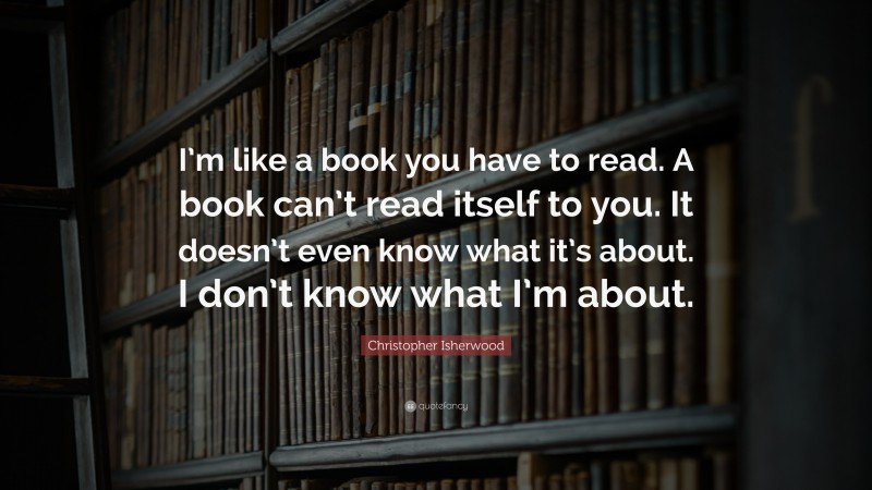 Christopher Isherwood Quote: “I’m like a book you have to read. A book can’t read itself to you. It doesn’t even know what it’s about. I don’t know what I’m about.”