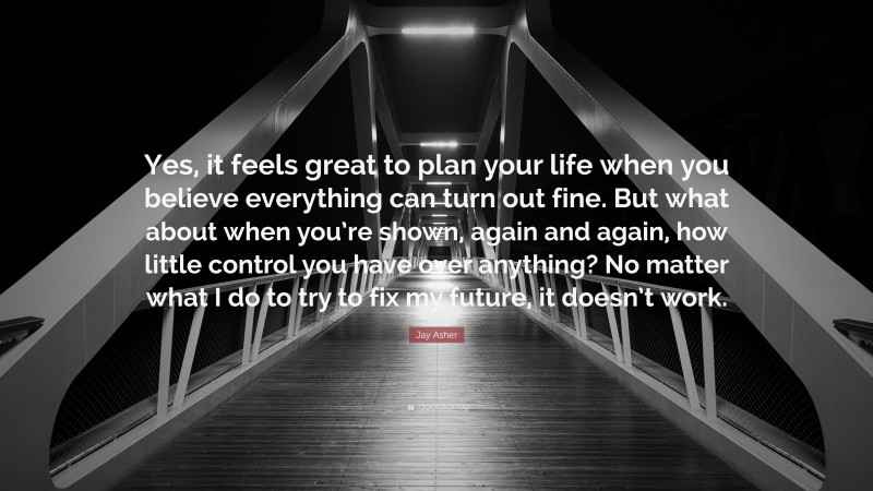 Jay Asher Quote: “Yes, it feels great to plan your life when you believe everything can turn out fine. But what about when you’re shown, again and again, how little control you have over anything? No matter what I do to try to fix my future, it doesn’t work.”