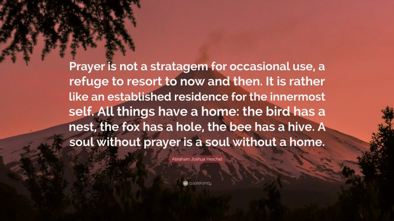 Abraham Joshua Heschel Quote: “Prayer is not a stratagem for occasional use, a refuge to resort to now and then. It is rather like an established residence for the innermost self. All things have a home: the bird has a nest, the fox has a hole, the bee has a hive. A soul without prayer is a soul without a home.”