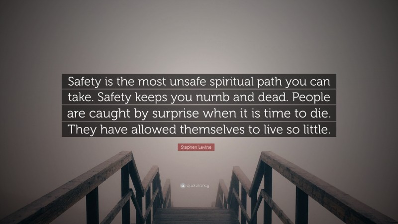 Stephen Levine Quote: “Safety is the most unsafe spiritual path you can take. Safety keeps you numb and dead. People are caught by surprise when it is time to die. They have allowed themselves to live so little.”