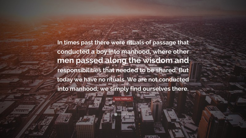 Kent Nerburn Quote: “In times past there were rituals of passage that conducted a boy into manhood, where other men passed along the wisdom and responsibilities that needed to be shared. But today we have no rituals. We are not conducted into manhood; we simply find ourselves there.”