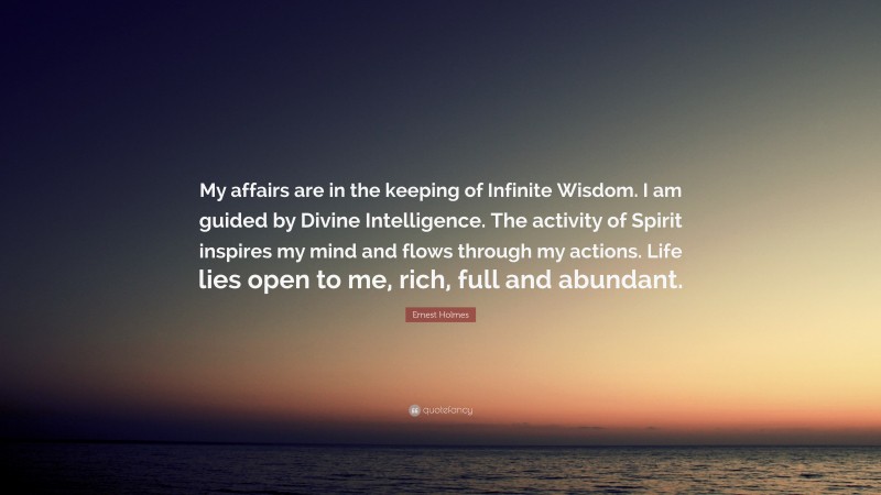 Ernest Holmes Quote: “My affairs are in the keeping of Infinite Wisdom. I am guided by Divine Intelligence. The activity of Spirit inspires my mind and flows through my actions. Life lies open to me, rich, full and abundant.”