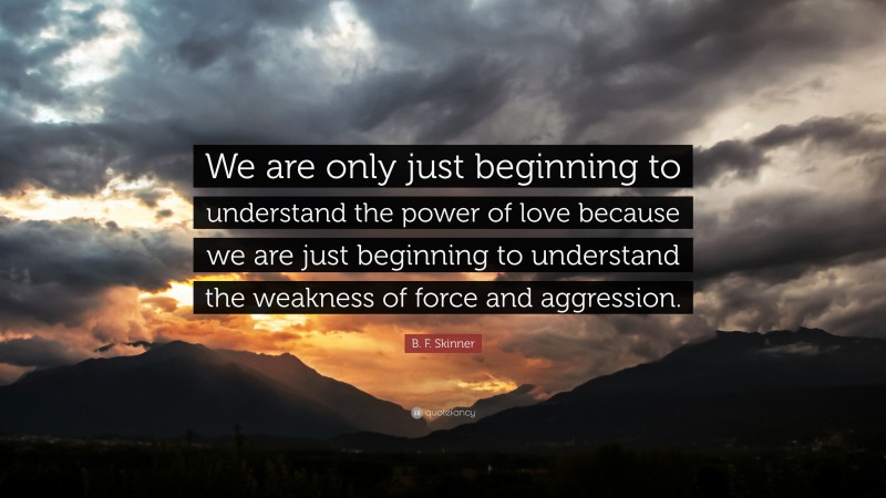 B. F. Skinner Quote: “We are only just beginning to understand the power of love because we are just beginning to understand the weakness of force and aggression.”