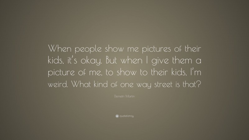 Demetri Martin Quote: “When people show me pictures of their kids, it’s okay. But when I give them a picture of me, to show to their kids, I’m weird. What kind of one way street is that?”