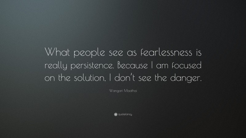 Wangari Maathai Quote: “What people see as fearlessness is really persistence. Because I am focused on the solution, I don’t see the danger.”