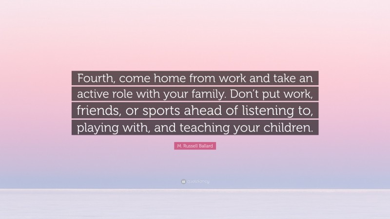 M. Russell Ballard Quote: “Fourth, come home from work and take an active role with your family. Don’t put work, friends, or sports ahead of listening to, playing with, and teaching your children.”