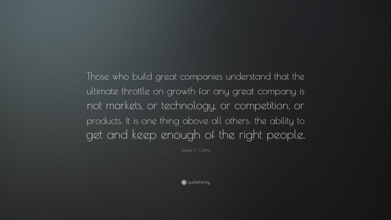 James C. Collins Quote: “Those who build great companies understand that the ultimate throttle on growth for any great company is not markets, or technology, or competition, or products. It is one thing above all others: the ability to get and keep enough of the right people.”