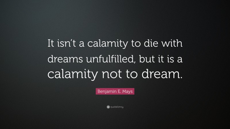Benjamin E. Mays Quote: “It isn’t a calamity to die with dreams unfulfilled, but it is a calamity not to dream.”