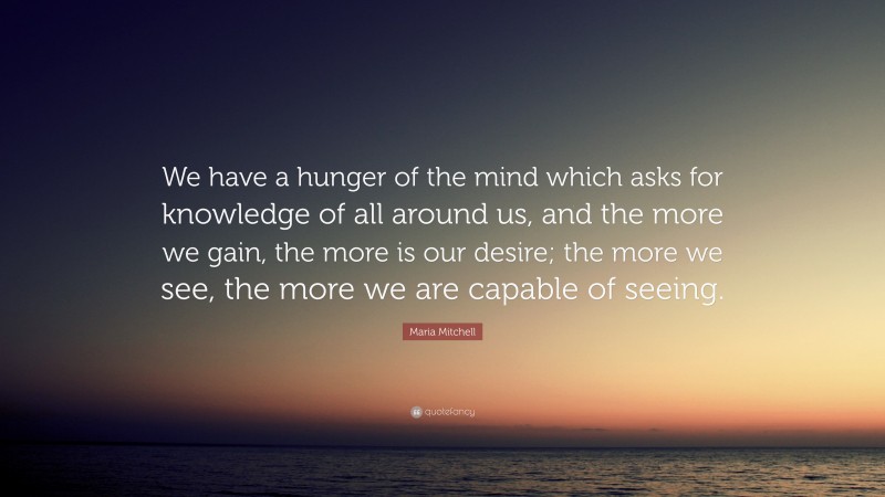 Maria Mitchell Quote: “We have a hunger of the mind which asks for knowledge of all around us, and the more we gain, the more is our desire; the more we see, the more we are capable of seeing.”