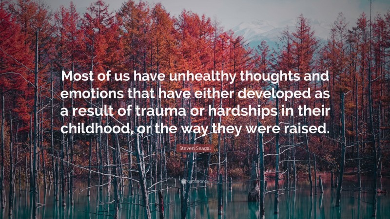 Steven Seagal Quote: “Most of us have unhealthy thoughts and emotions that have either developed as a result of trauma or hardships in their childhood, or the way they were raised.”