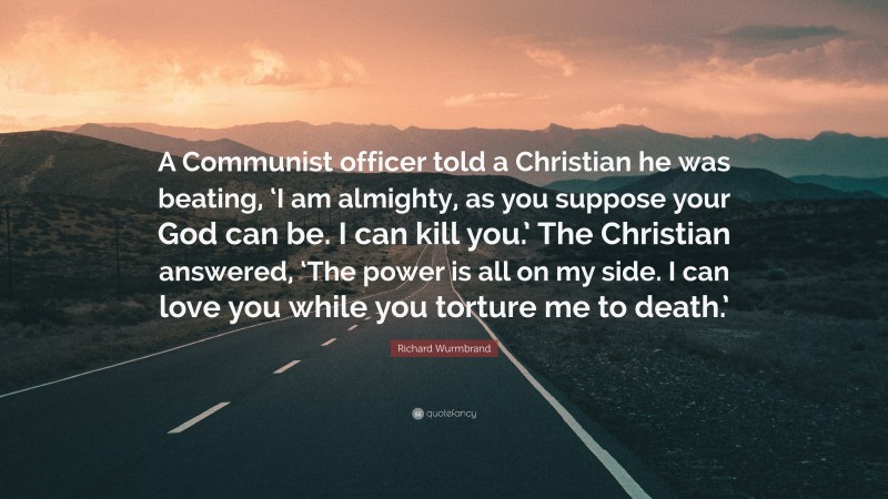 Richard Wurmbrand Quote: “A Communist officer told a Christian he was beating, ‘I am almighty, as you suppose your God can be. I can kill you.’ The Christian answered, ‘The power is all on my side. I can love you while you torture me to death.’”