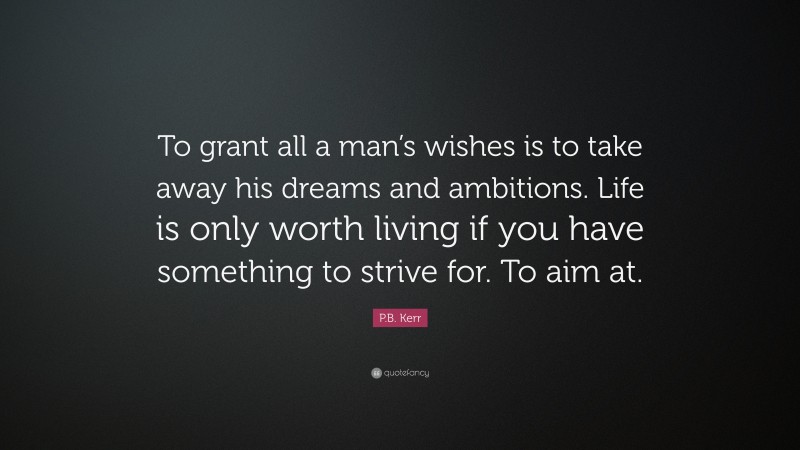 P.B. Kerr Quote: “To grant all a man’s wishes is to take away his dreams and ambitions. Life is only worth living if you have something to strive for. To aim at.”