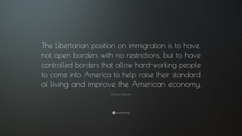 Michael Badnarik Quote: “The Libertarian position on immigration is to have, not open borders with no restrictions, but to have controlled borders that allow hard-working people to come into America to help raise their standard of living and improve the American economy.”