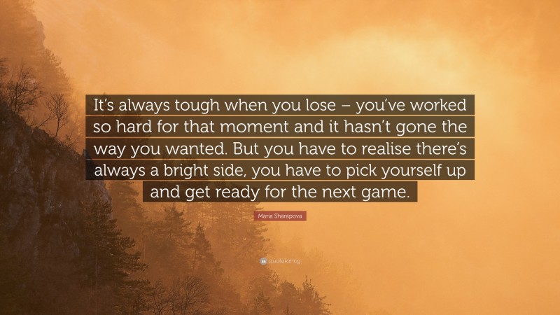 Maria Sharapova Quote: “It’s always tough when you lose – you’ve worked so hard for that moment and it hasn’t gone the way you wanted. But you have to realise there’s always a bright side, you have to pick yourself up and get ready for the next game.”