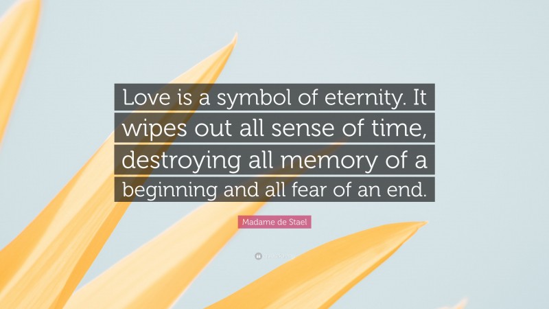 Madame de Stael Quote: “Love is a symbol of eternity. It wipes out all sense of time, destroying all memory of a beginning and all fear of an end.”