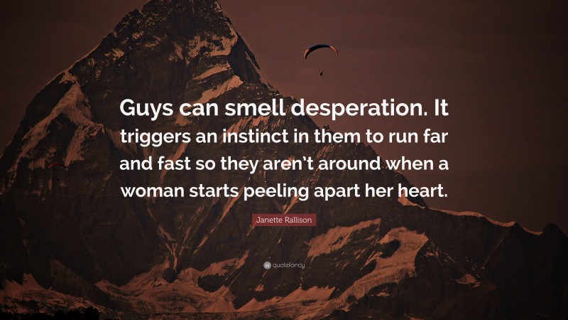 Janette Rallison Quote: “Guys can smell desperation. It triggers an instinct in them to run far and fast so they aren’t around when a woman starts peeling apart her heart.”