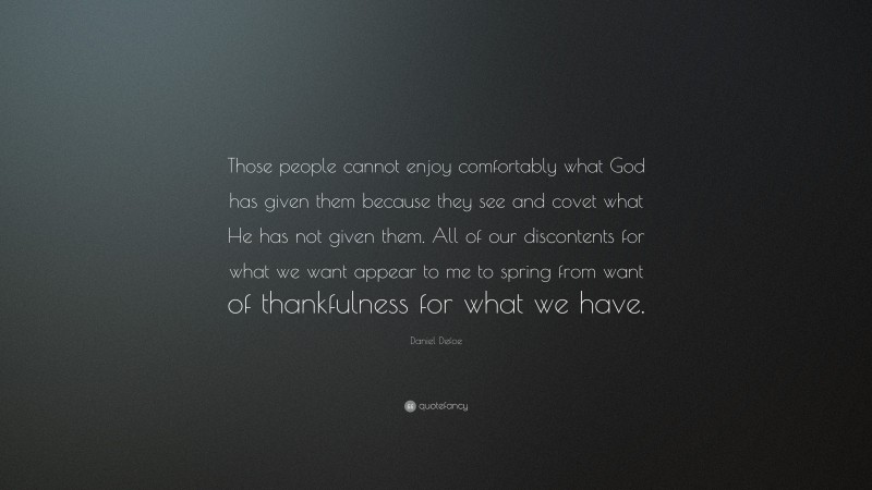 Daniel Defoe Quote: “Those people cannot enjoy comfortably what God has given them because they see and covet what He has not given them. All of our discontents for what we want appear to me to spring from want of thankfulness for what we have.”