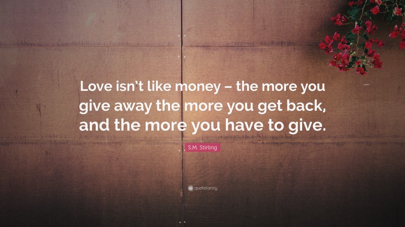 S.M. Stirling Quote: “Love isn’t like money – the more you give away the more you get back, and the more you have to give.”