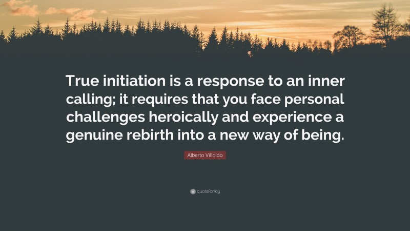 Alberto Villoldo Quote: “True initiation is a response to an inner calling; it requires that you face personal challenges heroically and experience a genuine rebirth into a new way of being.”