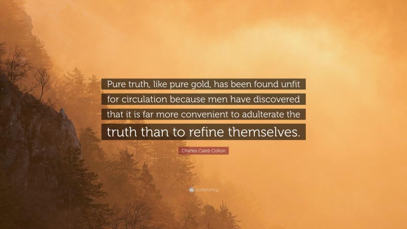 Charles Caleb Colton Quote: “Pure truth, like pure gold, has been found unfit for circulation because men have discovered that it is far more convenient to adulterate the truth than to refine themselves.”