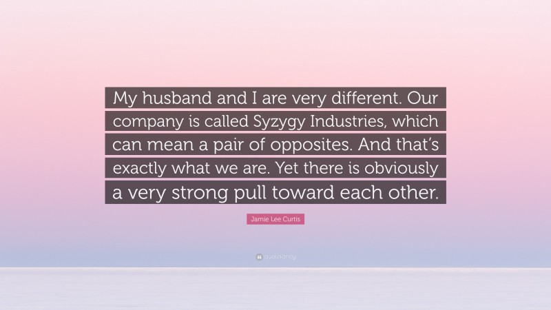 Jamie Lee Curtis Quote: “My husband and I are very different. Our company is called Syzygy Industries, which can mean a pair of opposites. And that’s exactly what we are. Yet there is obviously a very strong pull toward each other.”