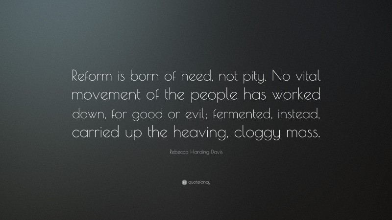 Rebecca Harding Davis Quote: “Reform is born of need, not pity. No vital movement of the people has worked down, for good or evil; fermented, instead, carried up the heaving, cloggy mass.”