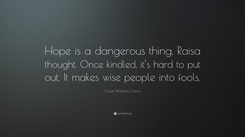 Cinda Williams Chima Quote: “Hope is a dangerous thing, Raisa thought. Once kindled, it’s hard to put out. It makes wise people into fools.”