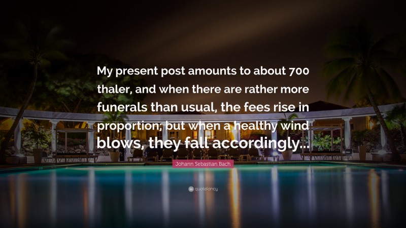 Johann Sebastian Bach Quote: “My present post amounts to about 700 thaler, and when there are rather more funerals than usual, the fees rise in proportion; but when a healthy wind blows, they fall accordingly...”